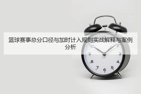 篮球赛事总分口径与加时计入规则实战解释与案例分析